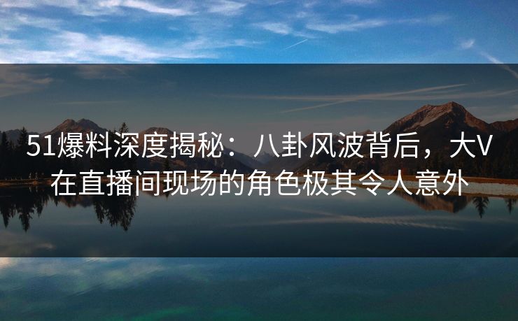 51爆料深度揭秘：八卦风波背后，大V在直播间现场的角色极其令人意外
