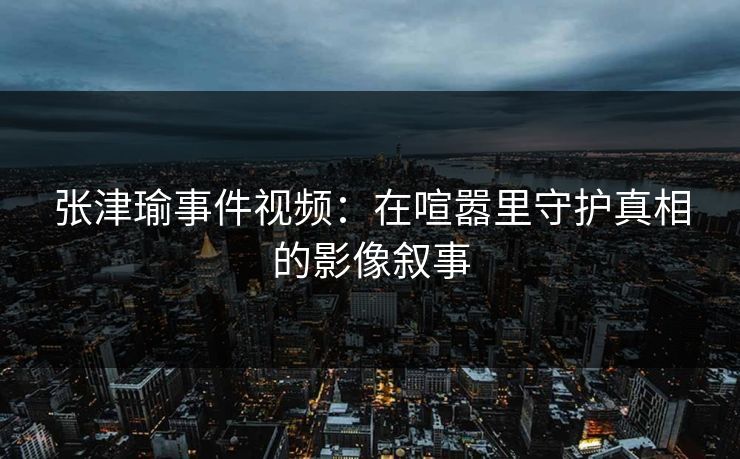 张津瑜事件视频：在喧嚣里守护真相的影像叙事