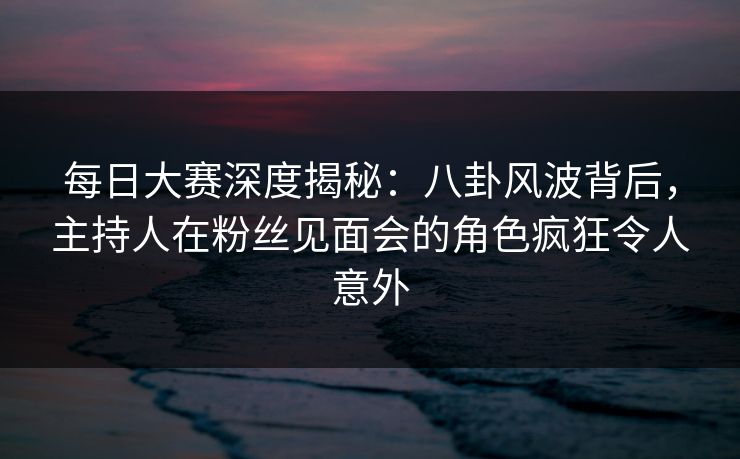 每日大赛深度揭秘:八卦风波背后,主持人在粉丝见面会的角色疯狂令人意外 每日大赛深度揭秘:八卦风波背后,主持人在粉丝见面会的角色疯狂令人意外