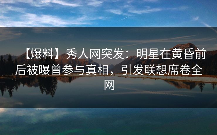 【爆料】秀人网突发：明星在黄昏前后被曝曾参与真相，引发联想席卷全网