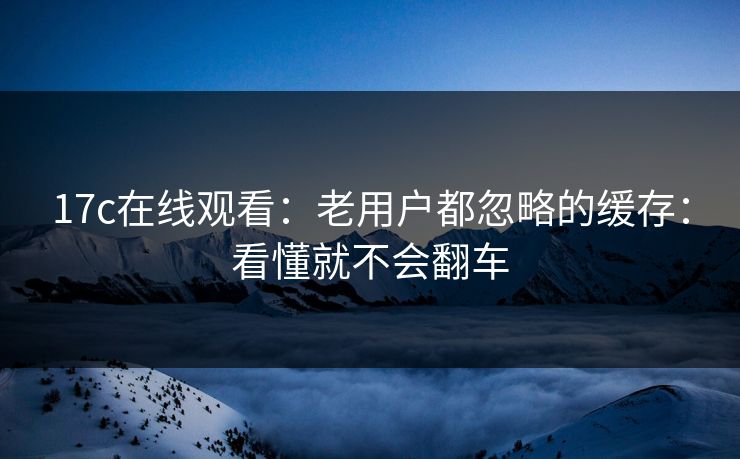17c在线观看：老用户都忽略的缓存：看懂就不会翻车