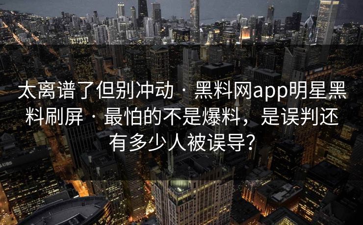 太离谱了但别冲动 · 黑料网app明星黑料刷屏 · 最怕的不是爆料,是误判还有多少人被误导? 太离谱了但别冲动 · 黑料网app明星黑料刷屏 · 最怕的不是爆料,是误判还有多少人被误导?