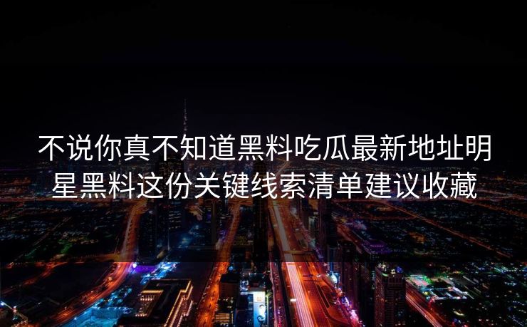 不说你真不知道黑料吃瓜最新地址明星黑料这份关键线索清单建议收藏 不说你真不知道黑料吃瓜最新地址明星黑料这份关键线索清单建议收藏