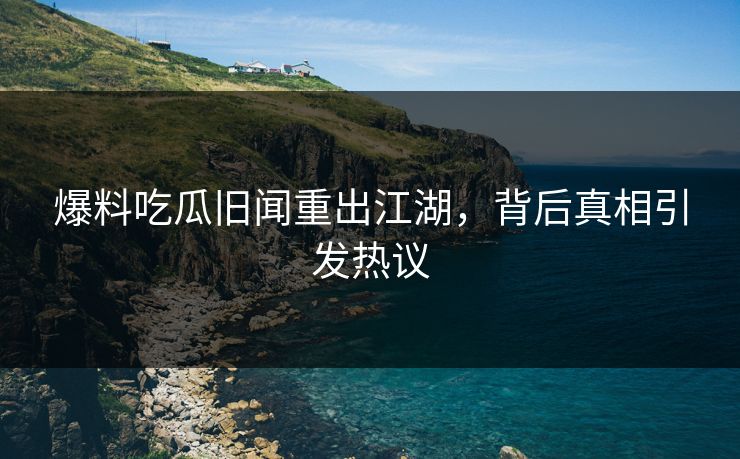 爆料吃瓜旧闻重出江湖，背后真相引发热议