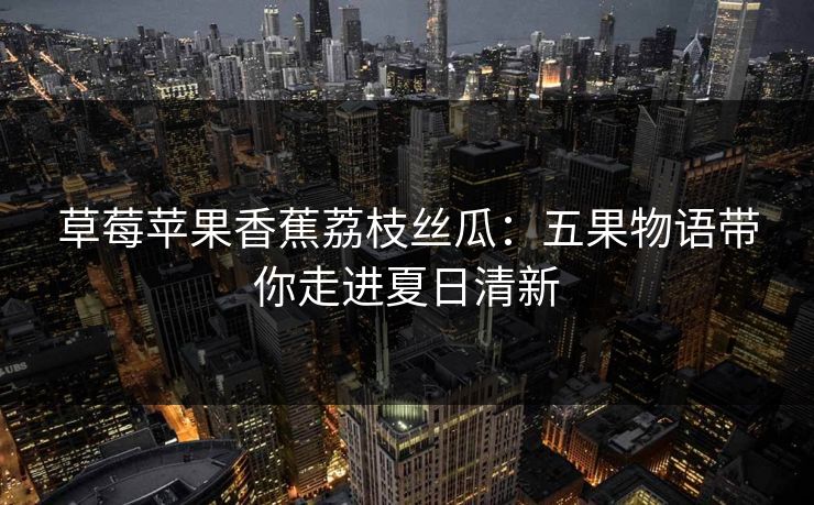 草莓苹果香蕉荔枝丝瓜：五果物语带你走进夏日清新