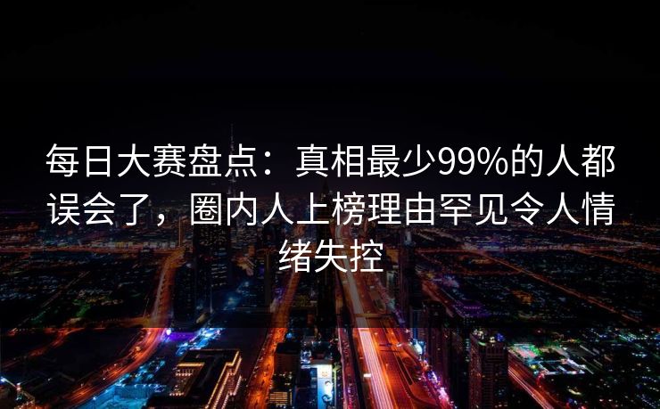 每日大赛盘点：真相最少99%的人都误会了，圈内人上榜理由罕见令人情绪失控