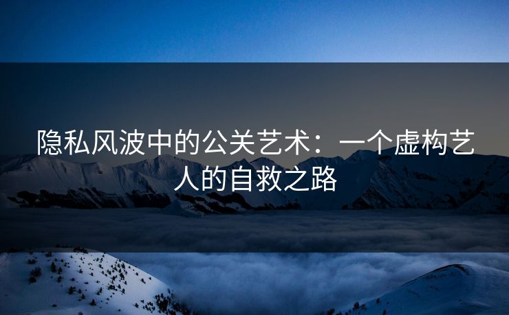 隐私风波中的公关艺术：一个虚构艺人的自救之路