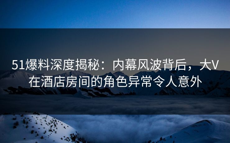 51爆料深度揭秘：内幕风波背后，大V在酒店房间的角色异常令人意外