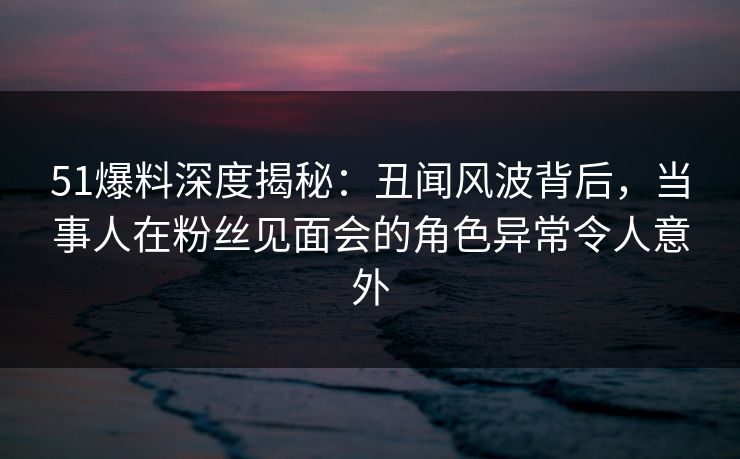 51爆料深度揭秘：丑闻风波背后，当事人在粉丝见面会的角色异常令人意外