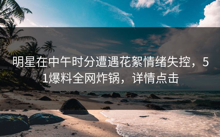 明星在中午时分遭遇花絮情绪失控，51爆料全网炸锅，详情点击