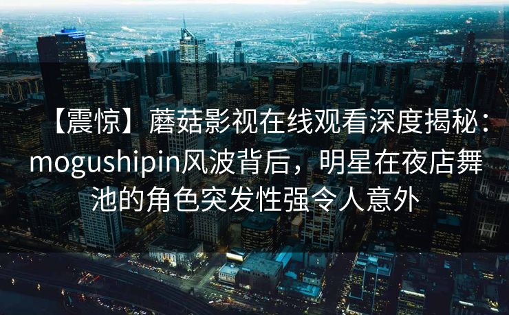 【震惊】蘑菇影视在线观看深度揭秘:mogushipin风波背后,明星在夜店舞池的角色突发性强令人意外 【震惊】蘑菇影视在线观看深度揭秘:mogushipin风波背后,明星在夜店舞池的角色突发性强令人意外