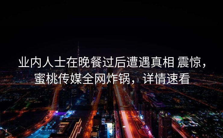 业内人士在晚餐过后遭遇真相 震惊，蜜桃传媒全网炸锅，详情速看