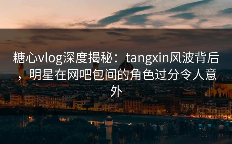 糖心vlog深度揭秘：tangxin风波背后，明星在网吧包间的角色过分令人意外