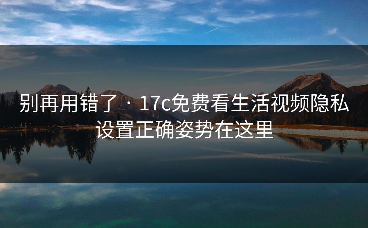 别再用错了 · 17c免费看生活视频隐私设置正确姿势在这里