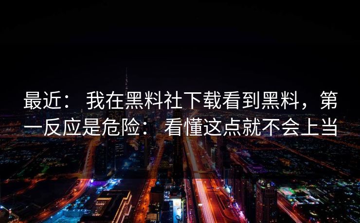 最近： 我在黑料社下载看到黑料，第一反应是危险： 看懂这点就不会上当