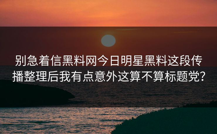 别急着信黑料网今日明星黑料这段传播整理后我有点意外这算不算标题党？