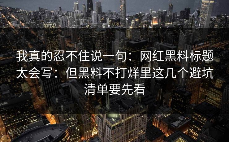 我真的忍不住说一句：网红黑料标题太会写：但黑料不打烊里这几个避坑清单要先看
