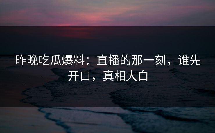 昨晚吃瓜爆料：直播的那一刻，谁先开口，真相大白